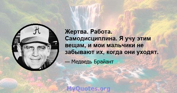 Жертва. Работа. Самодисциплина. Я учу этим вещам, и мои мальчики не забывают их, когда они уходят.