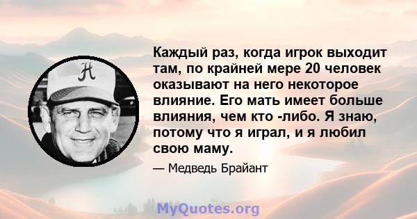 Каждый раз, когда игрок выходит там, по крайней мере 20 человек оказывают на него некоторое влияние. Его мать имеет больше влияния, чем кто -либо. Я знаю, потому что я играл, и я любил свою маму.