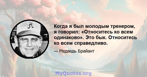 Когда я был молодым тренером, я говорил: «Относитесь ко всем одинаково». Это бык. Относитесь ко всем справедливо.