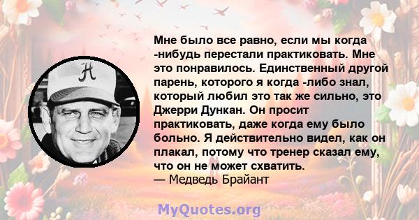 Мне было все равно, если мы когда -нибудь перестали практиковать. Мне это понравилось. Единственный другой парень, которого я когда -либо знал, который любил это так же сильно, это Джерри Дункан. Он просит практиковать, 