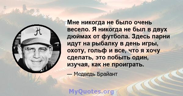 Мне никогда не было очень весело. Я никогда не был в двух дюймах от футбола. Здесь парни идут на рыбалку в день игры, охоту, гольф и все, что я хочу сделать, это побыть один, изучая, как не проиграть.