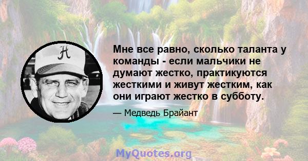 Мне все равно, сколько таланта у команды - если мальчики не думают жестко, практикуются жесткими и живут жестким, как они играют жестко в субботу.