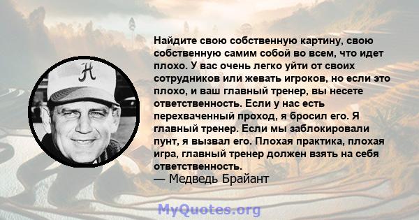 Найдите свою собственную картину, свою собственную самим собой во всем, что идет плохо. У вас очень легко уйти от своих сотрудников или жевать игроков, но если это плохо, и ваш главный тренер, вы несете ответственность. 