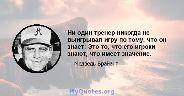 Ни один тренер никогда не выигрывал игру по тому, что он знает; Это то, что его игроки знают, что имеет значение.