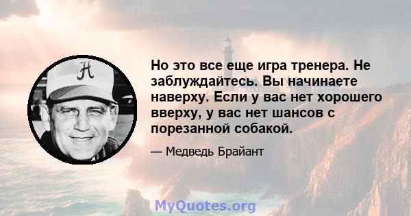 Но это все еще игра тренера. Не заблуждайтесь. Вы начинаете наверху. Если у вас нет хорошего вверху, у вас нет шансов с порезанной собакой.