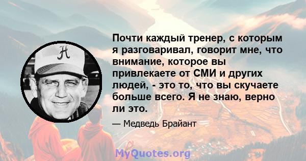 Почти каждый тренер, с которым я разговаривал, говорит мне, что внимание, которое вы привлекаете от СМИ и других людей, - это то, что вы скучаете больше всего. Я не знаю, верно ли это.