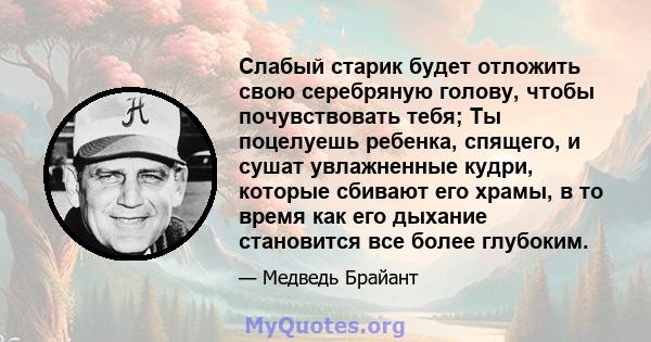 Слабый старик будет отложить свою серебряную голову, чтобы почувствовать тебя; Ты поцелуешь ребенка, спящего, и сушат увлажненные кудри, которые сбивают его храмы, в то время как его дыхание становится все более