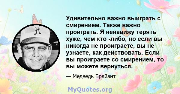 Удивительно важно выиграть с смирением. Также важно проиграть. Я ненавижу терять хуже, чем кто -либо, но если вы никогда не проиграете, вы не узнаете, как действовать. Если вы проиграете со смирением, то вы можете