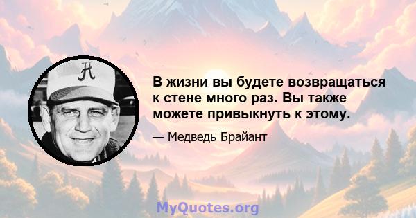 В жизни вы будете возвращаться к стене много раз. Вы также можете привыкнуть к этому.