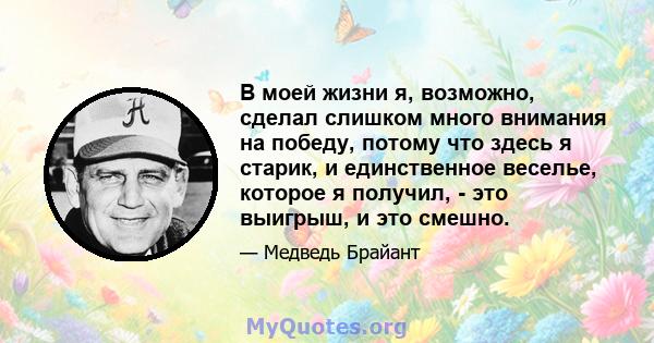 В моей жизни я, возможно, сделал слишком много внимания на победу, потому что здесь я старик, и единственное веселье, которое я получил, - это выигрыш, и это смешно.