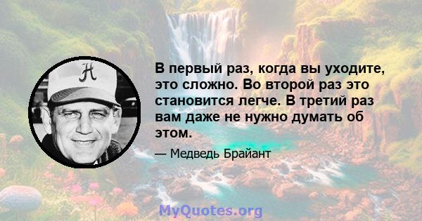 В первый раз, когда вы уходите, это сложно. Во второй раз это становится легче. В третий раз вам даже не нужно думать об этом.