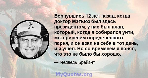 Вернувшись 12 лет назад, когда доктор Мэтьюз был здесь президентом, у нас был план, который, когда я собирался уйти, мы принесем определенного парня, и он взял на себя в тот день, и я ушел. Но со временем я понял, что