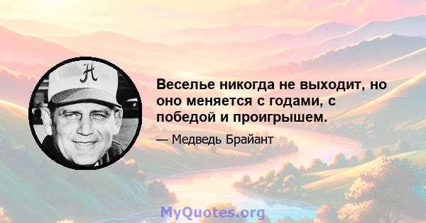 Веселье никогда не выходит, но оно меняется с годами, с победой и проигрышем.