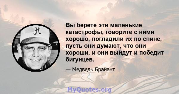 Вы берете эти маленькие катастрофы, говорите с ними хорошо, погладили их по спине, пусть они думают, что они хороши, и они выйдут и победит бигунцев.