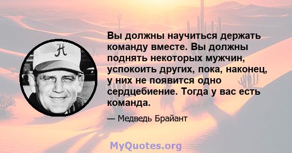 Вы должны научиться держать команду вместе. Вы должны поднять некоторых мужчин, успокоить других, пока, наконец, у них не появится одно сердцебиение. Тогда у вас есть команда.