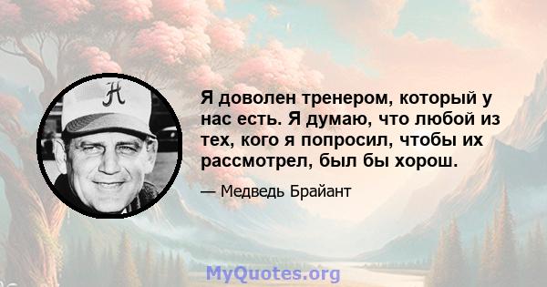 Я доволен тренером, который у нас есть. Я думаю, что любой из тех, кого я попросил, чтобы их рассмотрел, был бы хорош.