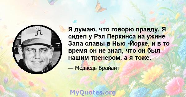 Я думаю, что говорю правду. Я сидел у Рэя Перкинса на ужине Зала славы в Нью -Йорке, и в то время он не знал, что он был нашим тренером, а я тоже.