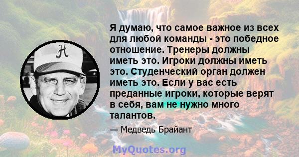 Я думаю, что самое важное из всех для любой команды - это победное отношение. Тренеры должны иметь это. Игроки должны иметь это. Студенческий орган должен иметь это. Если у вас есть преданные игроки, которые верят в