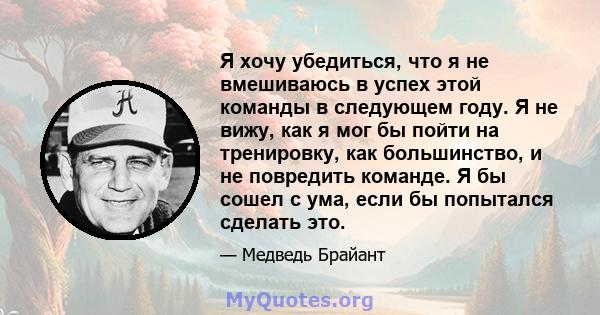 Я хочу убедиться, что я не вмешиваюсь в успех этой команды в следующем году. Я не вижу, как я мог бы пойти на тренировку, как большинство, и не повредить команде. Я бы сошел с ума, если бы попытался сделать это.