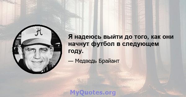 Я надеюсь выйти до того, как они начнут футбол в следующем году.