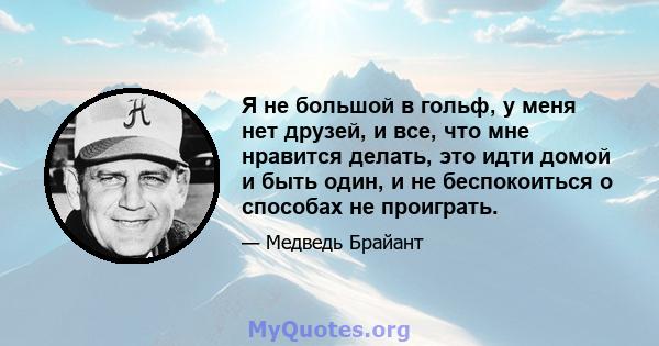 Я не большой в гольф, у меня нет друзей, и все, что мне нравится делать, это идти домой и быть один, и не беспокоиться о способах не проиграть.