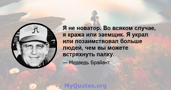 Я не новатор. Во всяком случае, я кража или заемщик. Я украл или позаимствовал больше людей, чем вы можете встряхнуть палку.