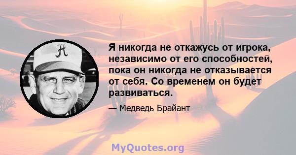 Я никогда не откажусь от игрока, независимо от его способностей, пока он никогда не отказывается от себя. Со временем он будет развиваться.