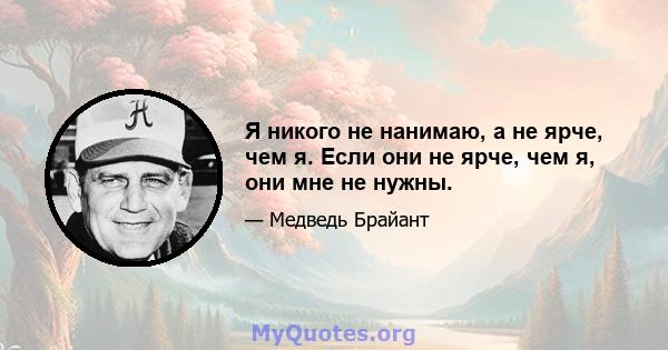 Я никого не нанимаю, а не ярче, чем я. Если они не ярче, чем я, они мне не нужны.