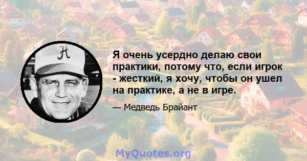 Я очень усердно делаю свои практики, потому что, если игрок - жесткий, я хочу, чтобы он ушел на практике, а не в игре.