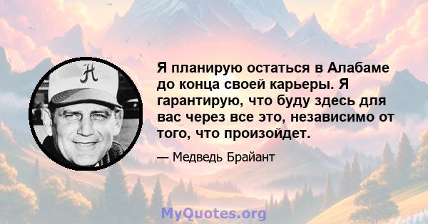 Я планирую остаться в Алабаме до конца своей карьеры. Я гарантирую, что буду здесь для вас через все это, независимо от того, что произойдет.