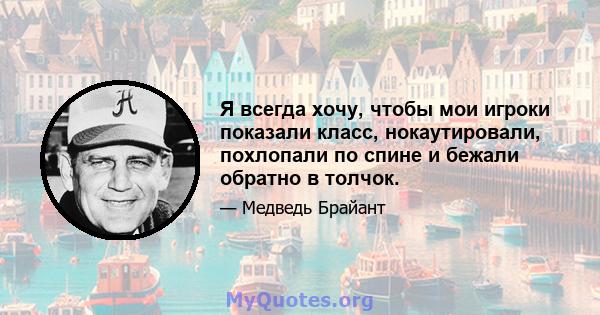 Я всегда хочу, чтобы мои игроки показали класс, нокаутировали, похлопали по спине и бежали обратно в толчок.