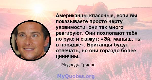 Американцы классные, если вы показываете просто черту уязвимости, они так много реагируют. Они похлопают тебя по руке и скажут: «Эй, малыш, ты в порядке». Британцы будут отвечать, но они гораздо более циничны.