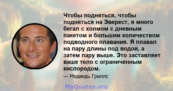 Чтобы подняться, чтобы подняться на Эверест, я много бегал с холмом с дневным пакетом и большим количеством подводного плавания. Я плавал на пару длины под водой, а затем пару выше. Это заставляет ваше тело с