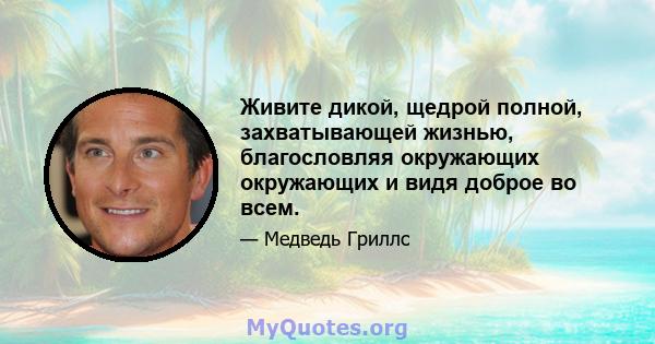 Живите дикой, щедрой полной, захватывающей жизнью, благословляя окружающих окружающих и видя доброе во всем.