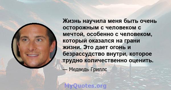 Жизнь научила меня быть очень осторожным с человеком с мечтой, особенно с человеком, который оказался на грани жизни. Это дает огонь и безрассудство внутри, которое трудно количественно оценить.