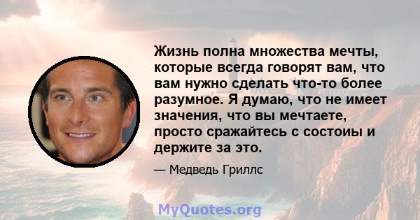 Жизнь полна множества мечты, которые всегда говорят вам, что вам нужно сделать что-то более разумное. Я думаю, что не имеет значения, что вы мечтаете, просто сражайтесь с состоиы и держите за это.