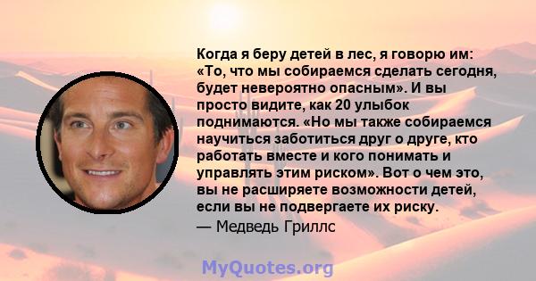 Когда я беру детей в лес, я говорю им: «То, что мы собираемся сделать сегодня, будет невероятно опасным». И вы просто видите, как 20 улыбок поднимаются. «Но мы также собираемся научиться заботиться друг о друге, кто