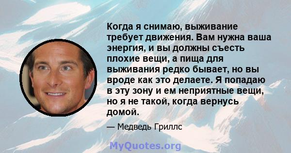 Когда я снимаю, выживание требует движения. Вам нужна ваша энергия, и вы должны съесть плохие вещи, а пища для выживания редко бывает, но вы вроде как это делаете. Я попадаю в эту зону и ем неприятные вещи, но я не