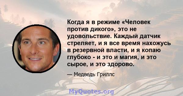 Когда я в режиме «Человек против дикого», это не удовольствие. Каждый датчик стреляет, и я все время нахожусь в резервной власти, и я копаю глубоко - и это и магия, и это сырое, и это здорово.