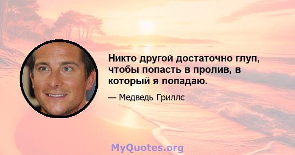 Никто другой достаточно глуп, чтобы попасть в пролив, в который я попадаю.