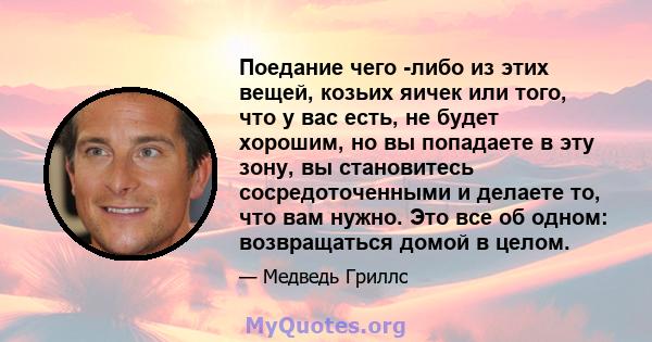 Поедание чего -либо из этих вещей, козьих яичек или того, что у вас есть, не будет хорошим, но вы попадаете в эту зону, вы становитесь сосредоточенными и делаете то, что вам нужно. Это все об одном: возвращаться домой в 