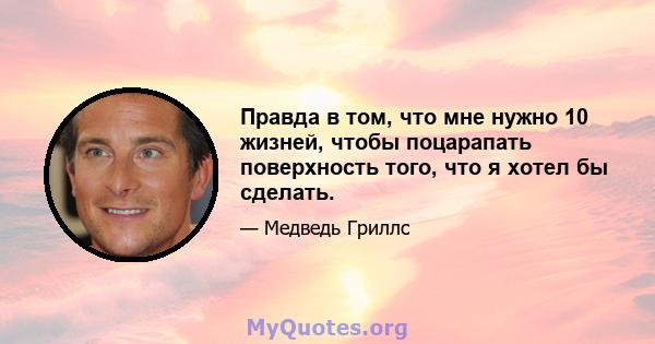 Правда в том, что мне нужно 10 жизней, чтобы поцарапать поверхность того, что я хотел бы сделать.