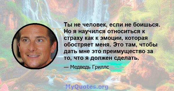 Ты не человек, если не боишься. Но я научился относиться к страху как к эмоции, которая обостряет меня. Это там, чтобы дать мне это преимущество за то, что я должен сделать.