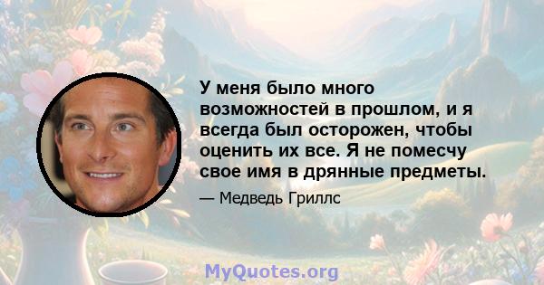 У меня было много возможностей в прошлом, и я всегда был осторожен, чтобы оценить их все. Я не помесчу свое имя в дрянные предметы.