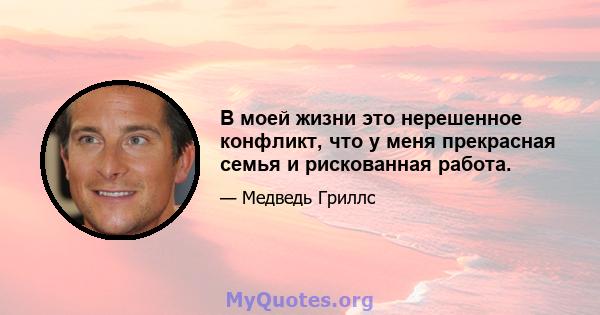 В моей жизни это нерешенное конфликт, что у меня прекрасная семья и рискованная работа.