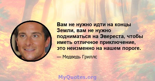 Вам не нужно идти на концы Земли, вам не нужно подниматься на Эвереста, чтобы иметь отличное приключение, это неизменно на нашем пороге.