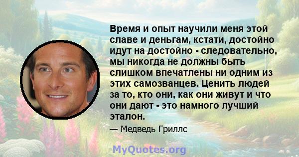 Время и опыт научили меня этой славе и деньгам, кстати, достойно идут на достойно - следовательно, мы никогда не должны быть слишком впечатлены ни одним из этих самозванцев. Ценить людей за то, кто они, как они живут и