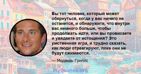 Вы тот человек, который может обернуться, когда у вас ничего не останется, и обнаружите, что внутри вас немного больше, чтобы продолжать идти, или вы провисаете и увядаете от истощения? Это умственная игра, и трудно