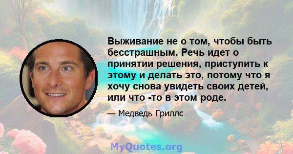 Выживание не о том, чтобы быть бесстрашным. Речь идет о принятии решения, приступить к этому и делать это, потому что я хочу снова увидеть своих детей, или что -то в этом роде.