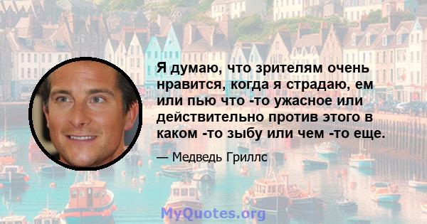 Я думаю, что зрителям очень нравится, когда я страдаю, ем или пью что -то ужасное или действительно против этого в каком -то зыбу или чем -то еще.